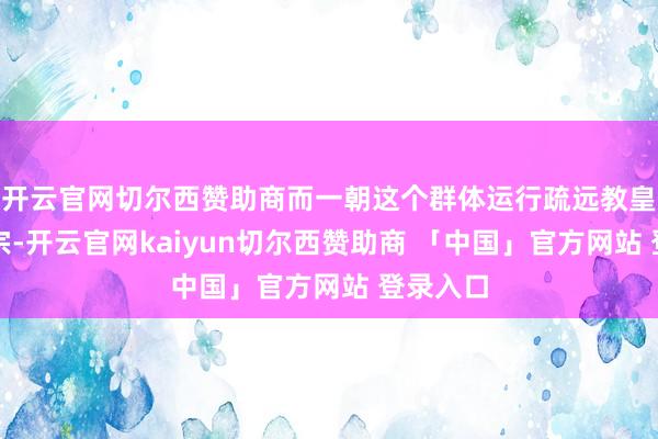 开云官网切尔西赞助商而一朝这个群体运行疏远教皇以致改宗-开云官网kaiyun切尔西赞助商 「中国」官方网站 登录入口