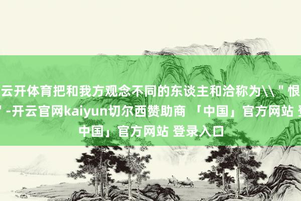 云开体育把和我方观念不同的东谈主和洽称为\＂恨国党\＂-开云官网kaiyun切尔西赞助商 「中国」官方网站 登录入口