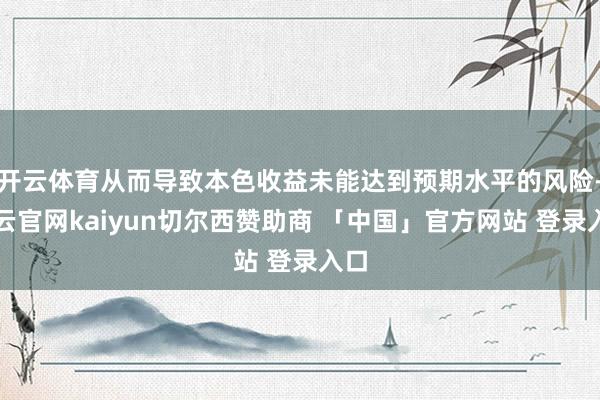 开云体育从而导致本色收益未能达到预期水平的风险-开云官网kaiyun切尔西赞助商 「中国」官方网站 登录入口