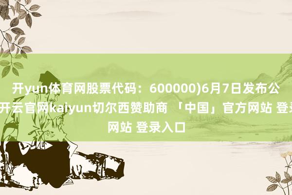 开yun体育网股票代码：600000)6月7日发布公告称-开云官网kaiyun切尔西赞助商 「中国」官方网站 登录入口