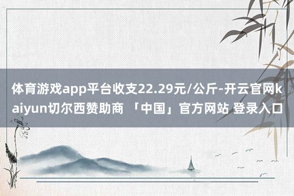 体育游戏app平台收支22.29元/公斤-开云官网kaiyun切尔西赞助商 「中国」官方网站 登录入口