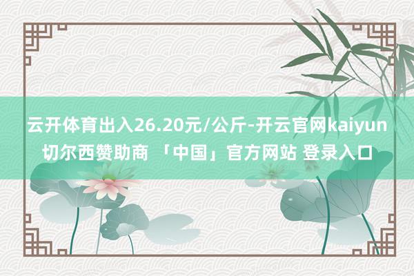 云开体育出入26.20元/公斤-开云官网kaiyun切尔西赞助商 「中国」官方网站 登录入口