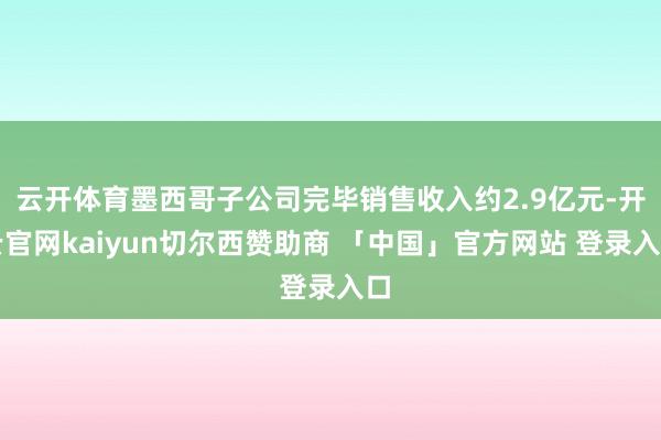 云开体育墨西哥子公司完毕销售收入约2.9亿元-开云官网kaiyun切尔西赞助商 「中国」官方网站 登录入口