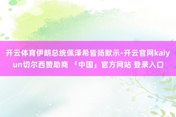 开云体育伊朗总统佩泽希皆扬默示-开云官网kaiyun切尔西赞助商 「中国」官方网站 登录入口
