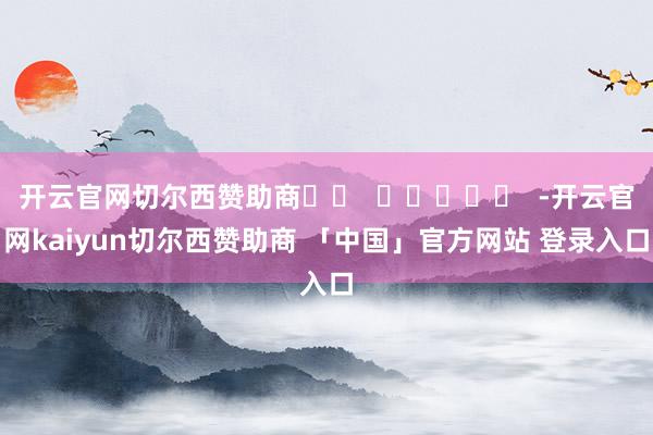 开云官网切尔西赞助商		  					  -开云官网kaiyun切尔西赞助商 「中国」官方网站 登录入口