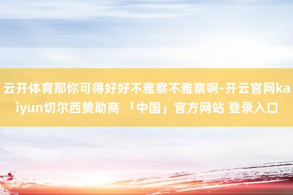云开体育那你可得好好不雅察不雅察啊-开云官网kaiyun切尔西赞助商 「中国」官方网站 登录入口