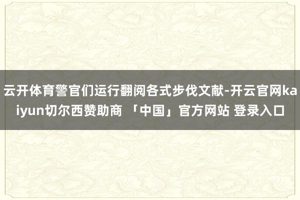 云开体育警官们运行翻阅各式步伐文献-开云官网kaiyun切尔西赞助商 「中国」官方网站 登录入口