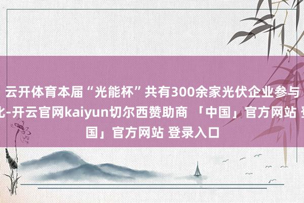 云开体育本届“光能杯”共有300余家光伏企业参与报名评比-开云官网kaiyun切尔西赞助商 「中国」官方网站 登录入口