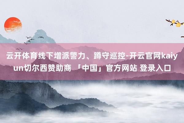 云开体育线下增派警力、蹲守巡控-开云官网kaiyun切尔西赞助商 「中国」官方网站 登录入口
