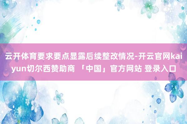 云开体育要求要点显露后续整改情况-开云官网kaiyun切尔西赞助商 「中国」官方网站 登录入口