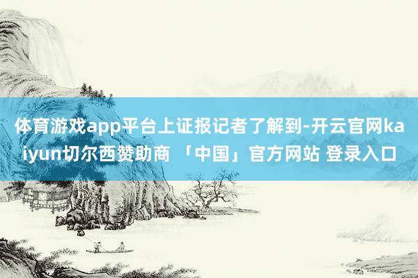体育游戏app平台　　上证报记者了解到-开云官网kaiyun切尔西赞助商 「中国」官方网站 登录入口