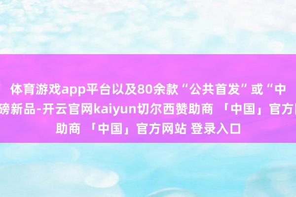 体育游戏app平台以及80余款“公共首发”或“中国首秀”的重磅新品-开云官网kaiyun切尔西赞助商 「中国」官方网站 登录入口