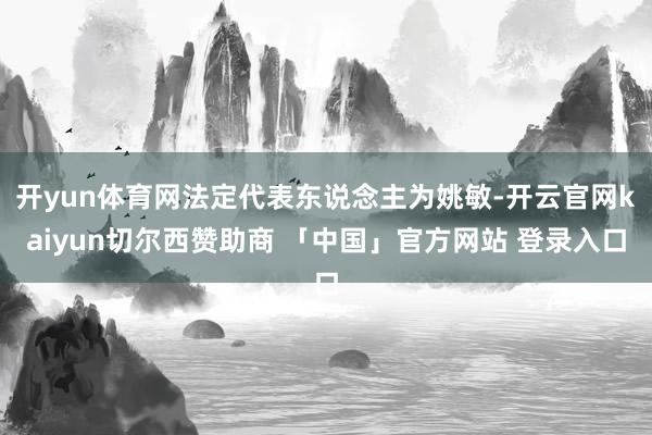 开yun体育网法定代表东说念主为姚敏-开云官网kaiyun切尔西赞助商 「中国」官方网站 登录入口