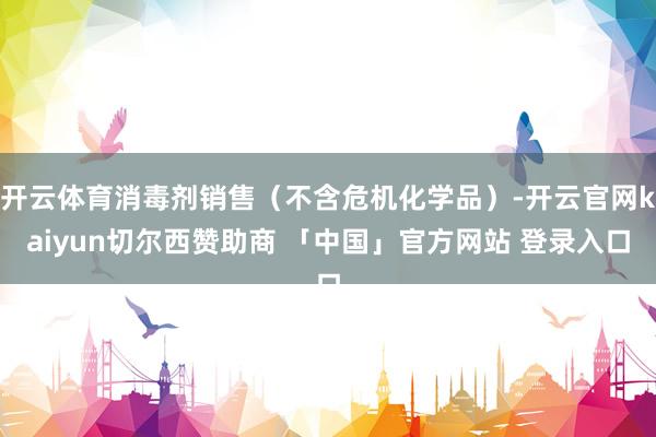 开云体育消毒剂销售（不含危机化学品）-开云官网kaiyun切尔西赞助商 「中国」官方网站 登录入口