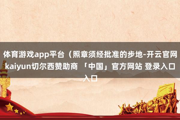 体育游戏app平台（照章须经批准的步地-开云官网kaiyun切尔西赞助商 「中国」官方网站 登录入口