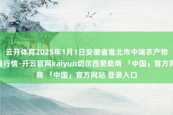 云开体育2025年1月1日安徽省淮北市中瑞农产物批发阛阓价钱行情-开云官网kaiyun切尔西赞助商 「中国」官方网站 登录入口
