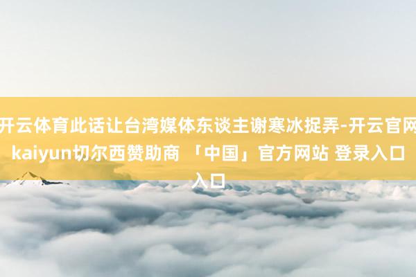 开云体育此话让台湾媒体东谈主谢寒冰捉弄-开云官网kaiyun切尔西赞助商 「中国」官方网站 登录入口
