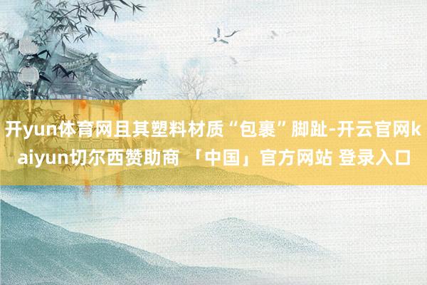 开yun体育网且其塑料材质“包裹”脚趾-开云官网kaiyun切尔西赞助商 「中国」官方网站 登录入口
