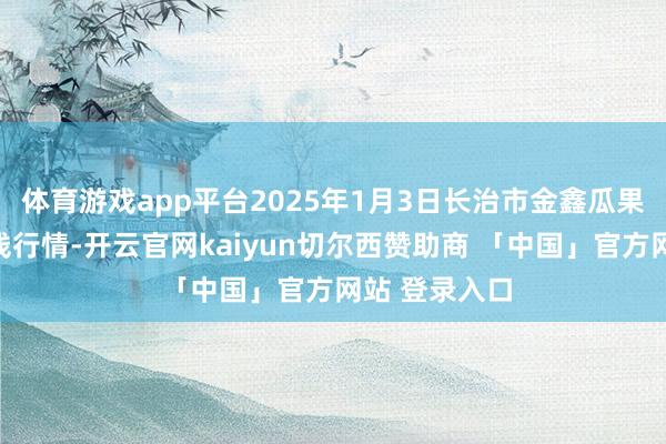 体育游戏app平台2025年1月3日长治市金鑫瓜果批发市集价钱行情-开云官网kaiyun切尔西赞助商 「中国」官方网站 登录入口