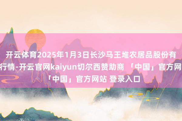 开云体育2025年1月3日长沙马王堆农居品股份有限公司价钱行情-开云官网kaiyun切尔西赞助商 「中国」官方网站 登录入口