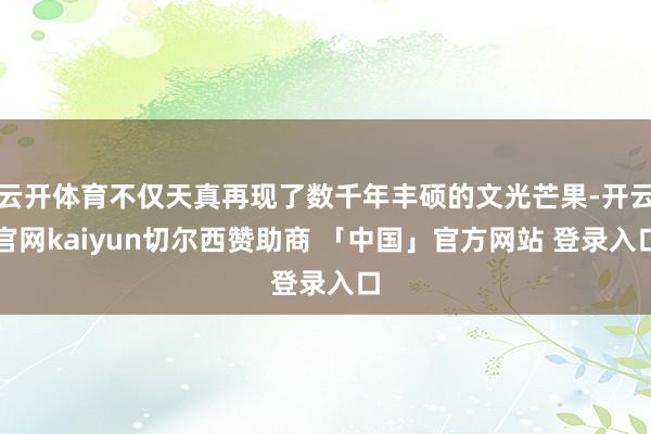 云开体育不仅天真再现了数千年丰硕的文光芒果-开云官网kaiyun切尔西赞助商 「中国」官方网站 登录入口