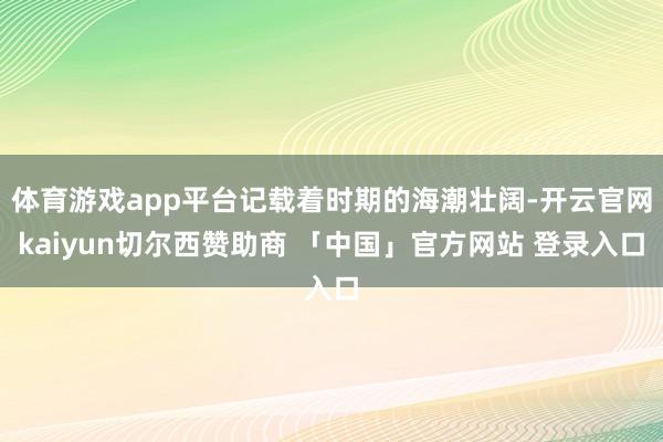 体育游戏app平台记载着时期的海潮壮阔-开云官网kaiyun切尔西赞助商 「中国」官方网站 登录入口
