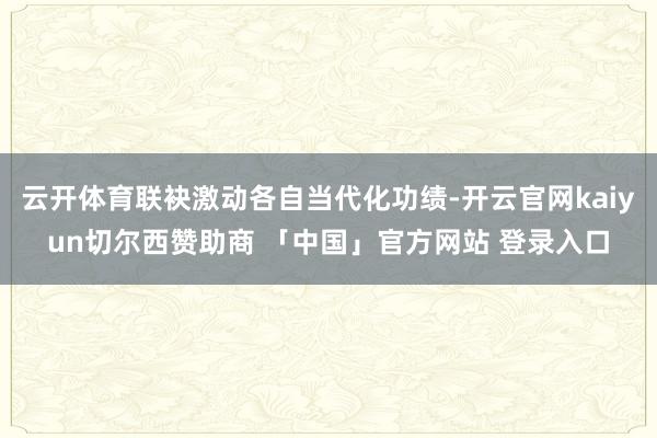 云开体育联袂激动各自当代化功绩-开云官网kaiyun切尔西赞助商 「中国」官方网站 登录入口