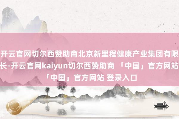 开云官网切尔西赞助商北京新里程健康产业集团有限公司董事长-开云官网kaiyun切尔西赞助商 「中国」官方网站 登录入口