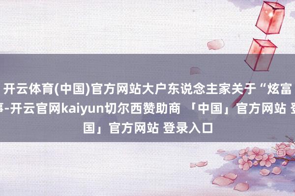 开云体育(中国)官方网站大户东说念主家关于“炫富”这件事-开云官网kaiyun切尔西赞助商 「中国」官方网站 登录入口