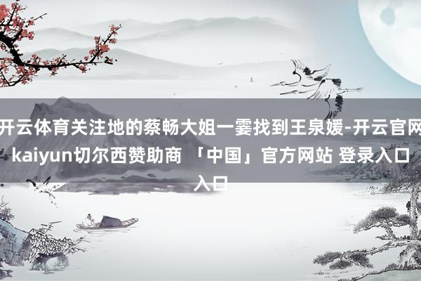 开云体育关注地的蔡畅大姐一霎找到王泉媛-开云官网kaiyun切尔西赞助商 「中国」官方网站 登录入口