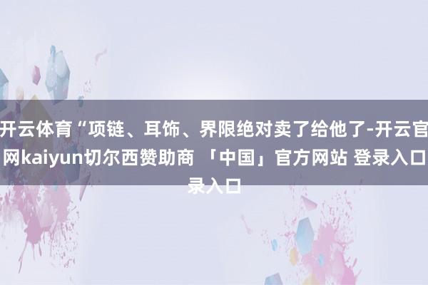 开云体育“项链、耳饰、界限绝对卖了给他了-开云官网kaiyun切尔西赞助商 「中国」官方网站 登录入口