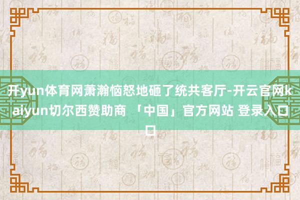 开yun体育网萧瀚恼怒地砸了统共客厅-开云官网kaiyun切尔西赞助商 「中国」官方网站 登录入口