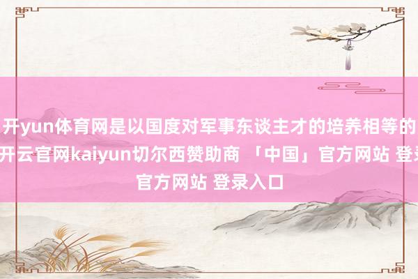 开yun体育网是以国度对军事东谈主才的培养相等的怜爱-开云官网kaiyun切尔西赞助商 「中国」官方网站 登录入口