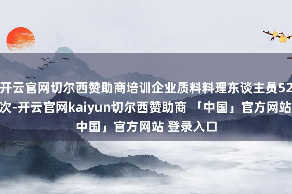 开云官网切尔西赞助商培训企业质料料理东谈主员52万东谈主次-开云官网kaiyun切尔西赞助商 「中国」官方网站 登录入口