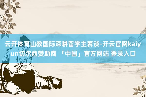 云开体育山教国际深耕留学主赛谈-开云官网kaiyun切尔西赞助商 「中国」官方网站 登录入口