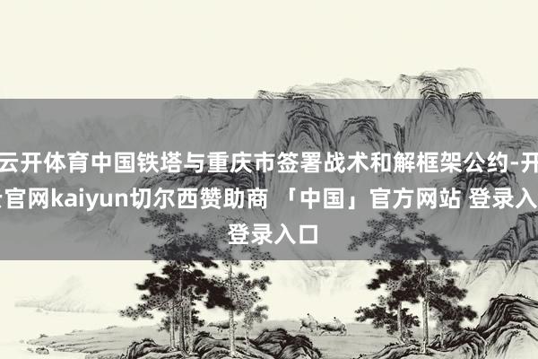 云开体育中国铁塔与重庆市签署战术和解框架公约-开云官网kaiyun切尔西赞助商 「中国」官方网站 登录入口