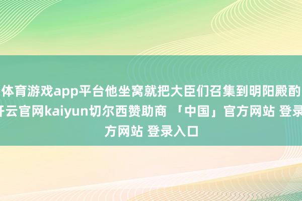 体育游戏app平台他坐窝就把大臣们召集到明阳殿酌量-开云官网kaiyun切尔西赞助商 「中国」官方网站 登录入口