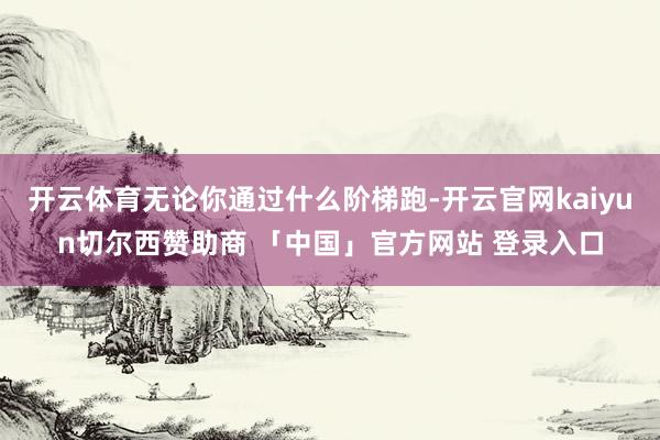 开云体育无论你通过什么阶梯跑-开云官网kaiyun切尔西赞助商 「中国」官方网站 登录入口