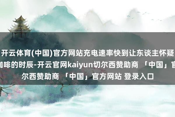 开云体育(中国)官方网站充电速率快到让东谈主怀疑东谈主生：一杯咖啡的时辰-开云官网kaiyun切尔西赞助商 「中国」官方网站 登录入口