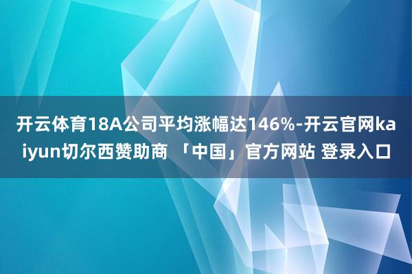 开云体育18A公司平均涨幅达146%-开云官网kaiyun切尔西赞助商 「中国」官方网站 登录入口