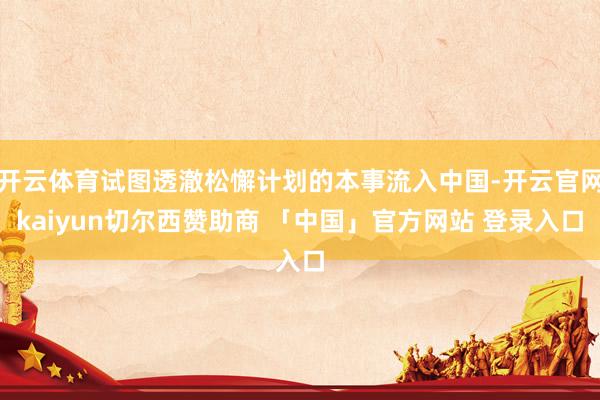 开云体育试图透澈松懈计划的本事流入中国-开云官网kaiyun切尔西赞助商 「中国」官方网站 登录入口