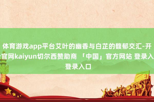体育游戏app平台艾叶的幽香与白芷的馥郁交汇-开云官网kaiyun切尔西赞助商 「中国」官方网站 登录入口