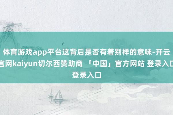 体育游戏app平台这背后是否有着别样的意味-开云官网kaiyun切尔西赞助商 「中国」官方网站 登录入口