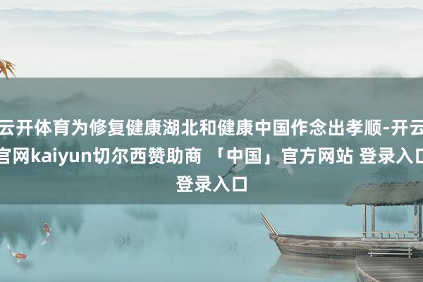 云开体育为修复健康湖北和健康中国作念出孝顺-开云官网kaiyun切尔西赞助商 「中国」官方网站 登录入口