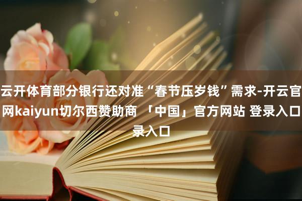 云开体育部分银行还对准“春节压岁钱”需求-开云官网kaiyun切尔西赞助商 「中国」官方网站 登录入口