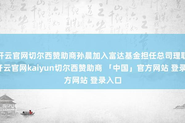 开云官网切尔西赞助商孙晨加入富达基金担任总司理职务-开云官网kaiyun切尔西赞助商 「中国」官方网站 登录入口