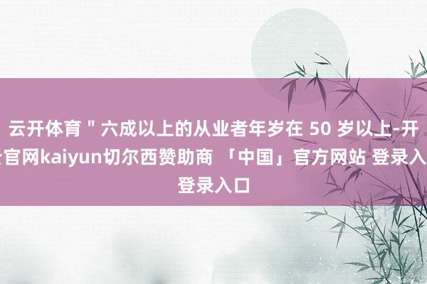 云开体育＂六成以上的从业者年岁在 50 岁以上-开云官网kaiyun切尔西赞助商 「中国」官方网站 登录入口