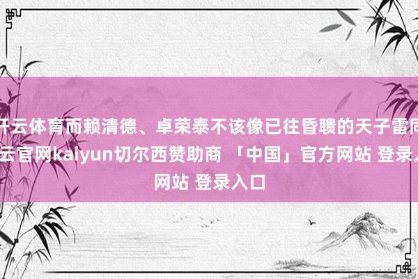 开云体育而赖清德、卓荣泰不该像已往昏聩的天子雷同-开云官网kaiyun切尔西赞助商 「中国」官方网站 登录入口