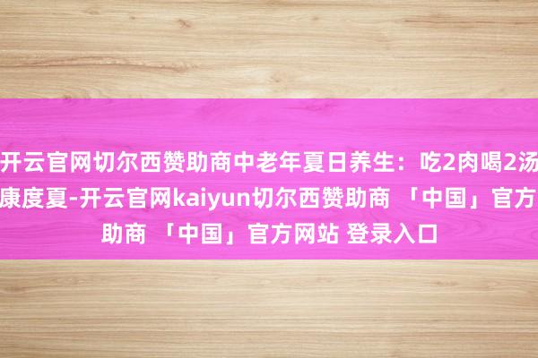 开云官网切尔西赞助商中老年夏日养生：吃2肉喝2汤，恰当时节健康度夏-开云官网kaiyun切尔西赞助商 「中国」官方网站 登录入口