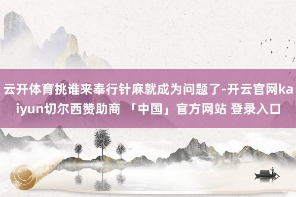 云开体育挑谁来奉行针麻就成为问题了-开云官网kaiyun切尔西赞助商 「中国」官方网站 登录入口